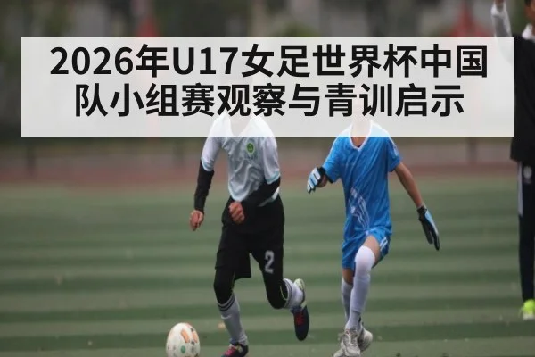 2026年U17女足世界杯中国队小组赛观察与青训启示