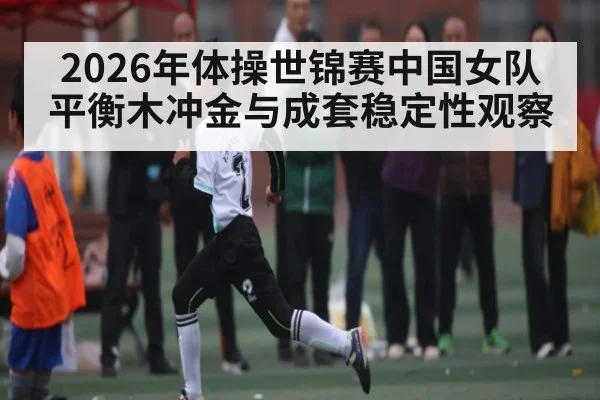 2026年体操世锦赛中国女队平衡木冲金与成套稳定性观察